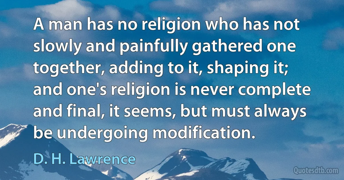 A man has no religion who has not slowly and painfully gathered one together, adding to it, shaping it; and one's religion is never complete and final, it seems, but must always be undergoing modification. (D. H. Lawrence)