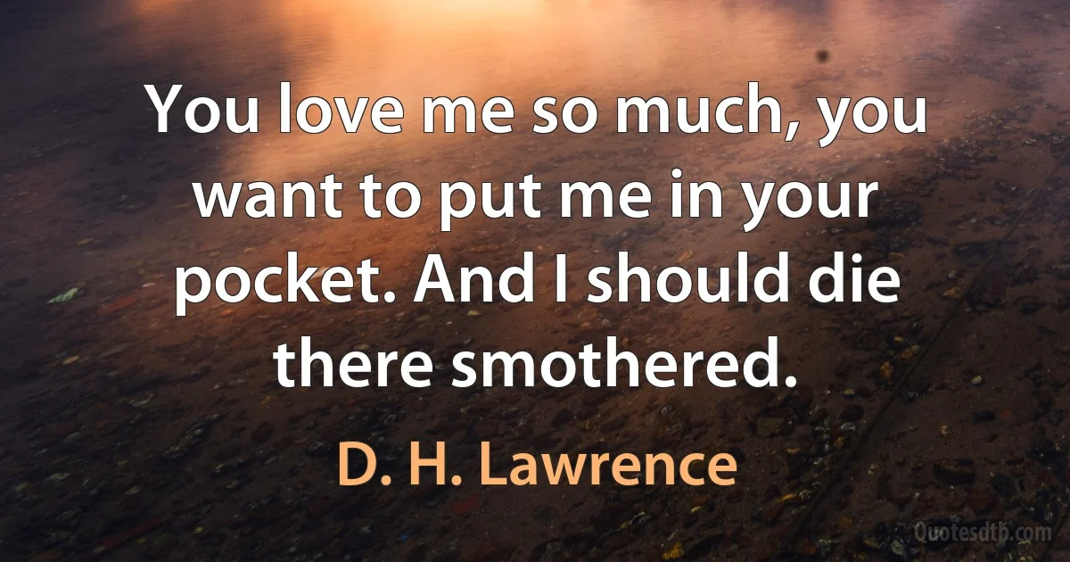 You love me so much, you want to put me in your pocket. And I should die there smothered. (D. H. Lawrence)