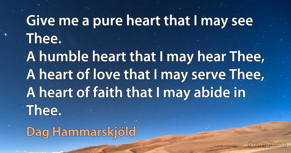 Give me a pure heart that I may see Thee.
A humble heart that I may hear Thee,
A heart of love that I may serve Thee,
A heart of faith that I may abide in Thee. (Dag Hammarskjöld)