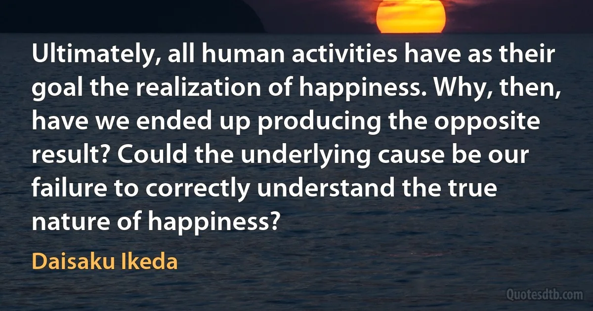 Ultimately, all human activities have as their goal the realization of happiness. Why, then, have we ended up producing the opposite result? Could the underlying cause be our failure to correctly understand the true nature of happiness? (Daisaku Ikeda)