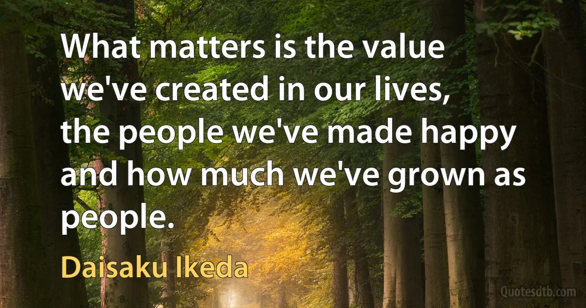 What matters is the value we've created in our lives, the people we've made happy and how much we've grown as people. (Daisaku Ikeda)