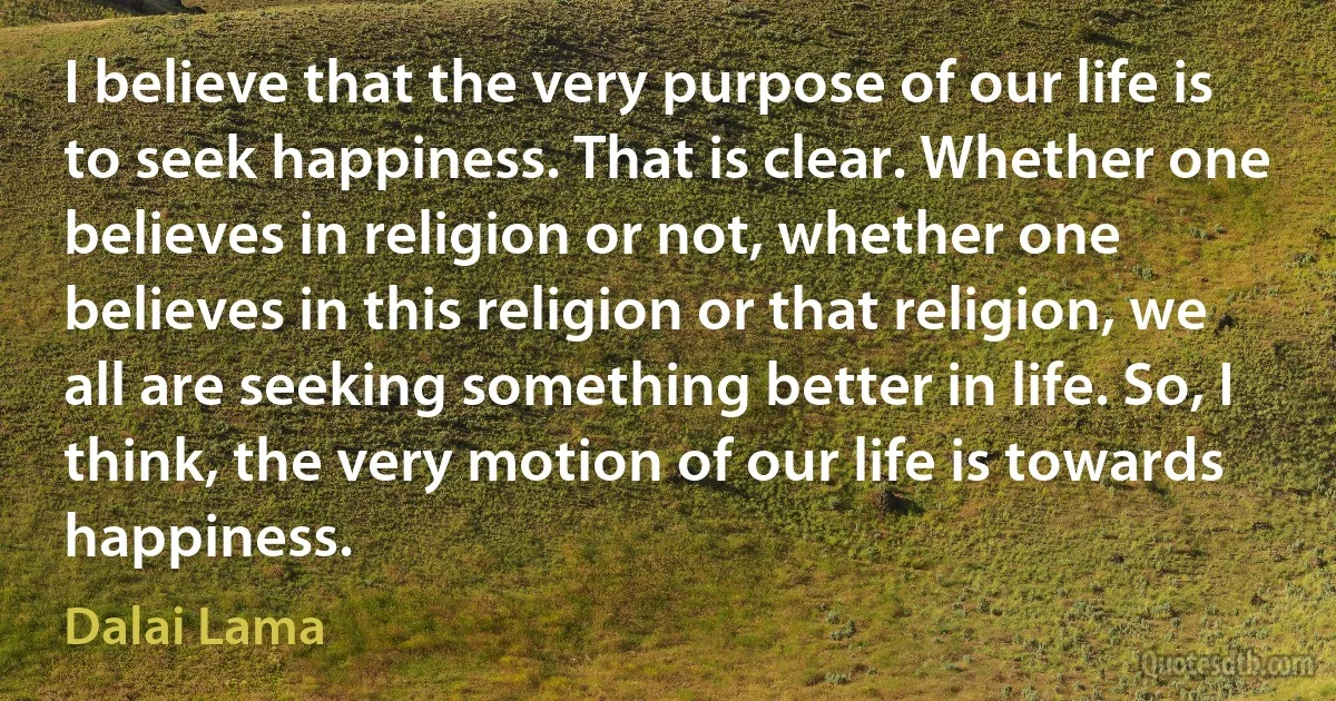 I believe that the very purpose of our life is to seek happiness. That is clear. Whether one believes in religion or not, whether one believes in this religion or that religion, we all are seeking something better in life. So, I think, the very motion of our life is towards happiness. (Dalai Lama)