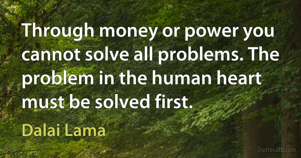 Through money or power you cannot solve all problems. The problem in the human heart must be solved first. (Dalai Lama)