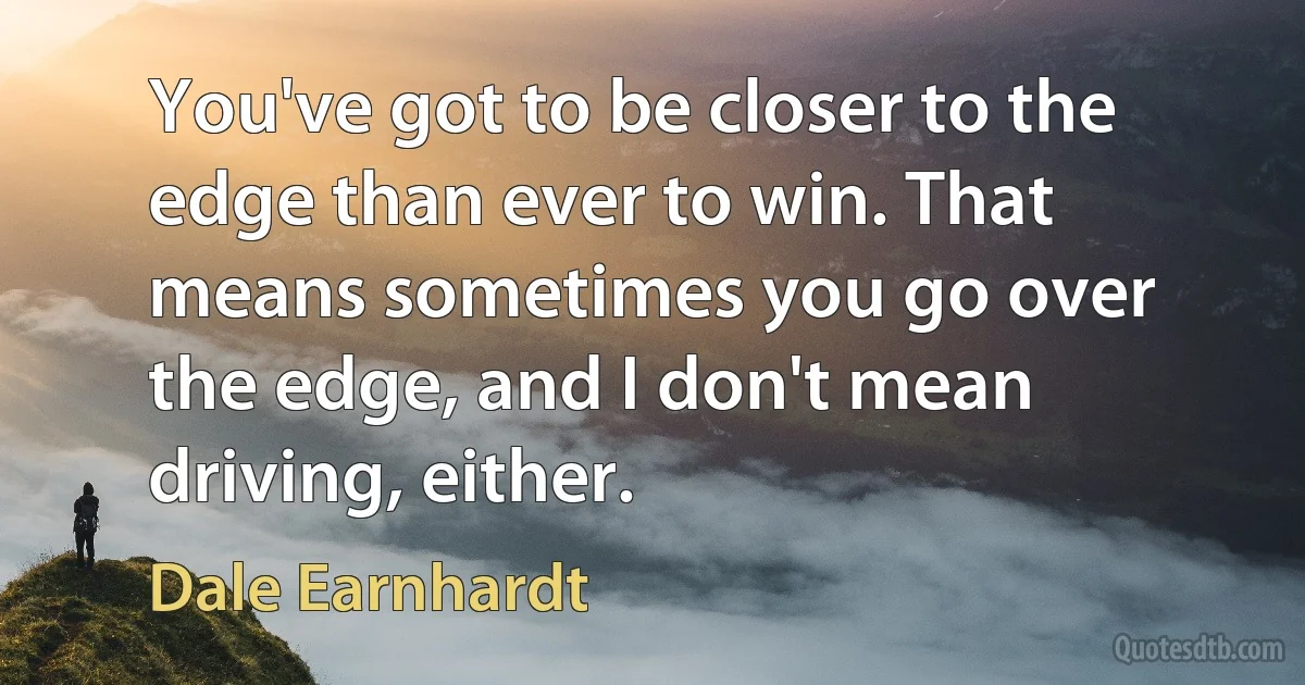 You've got to be closer to the edge than ever to win. That means sometimes you go over the edge, and I don't mean driving, either. (Dale Earnhardt)