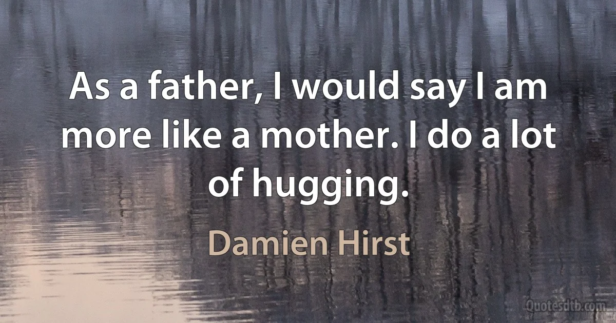 As a father, I would say I am more like a mother. I do a lot of hugging. (Damien Hirst)