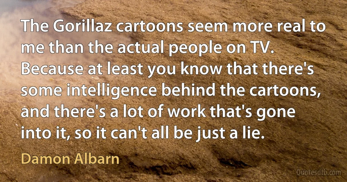 The Gorillaz cartoons seem more real to me than the actual people on TV. Because at least you know that there's some intelligence behind the cartoons, and there's a lot of work that's gone into it, so it can't all be just a lie. (Damon Albarn)