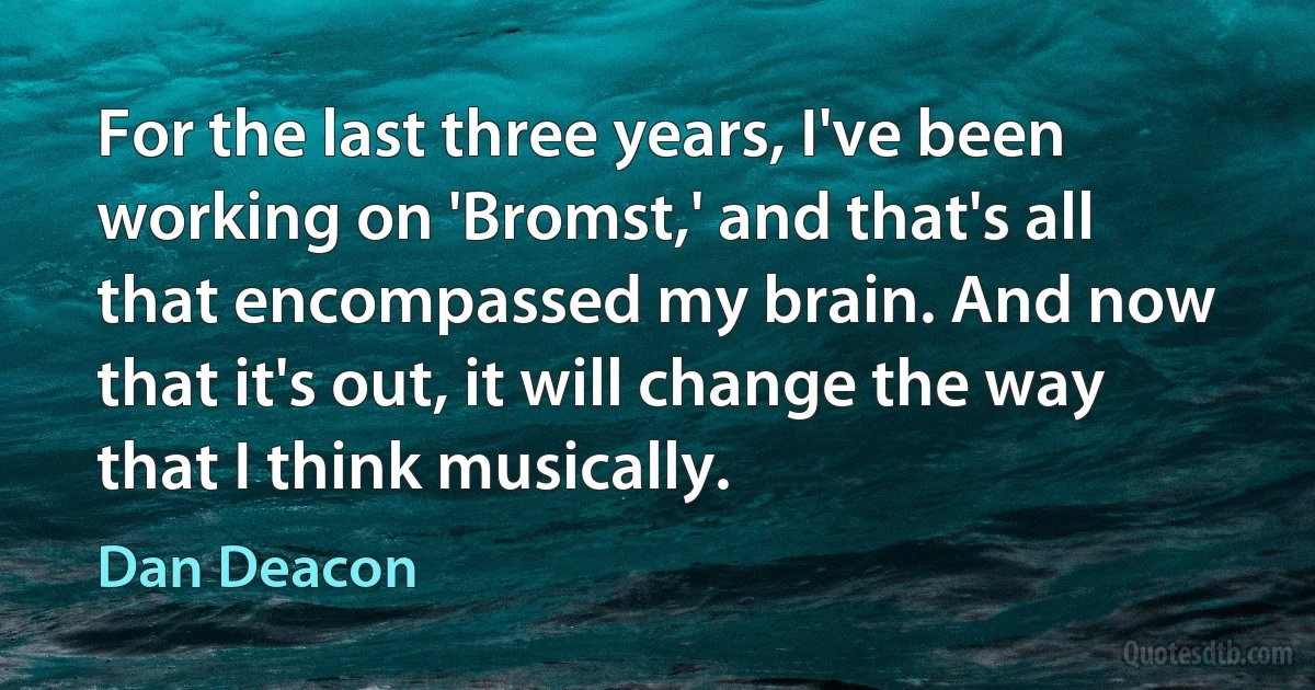 For the last three years, I've been working on 'Bromst,' and that's all that encompassed my brain. And now that it's out, it will change the way that I think musically. (Dan Deacon)