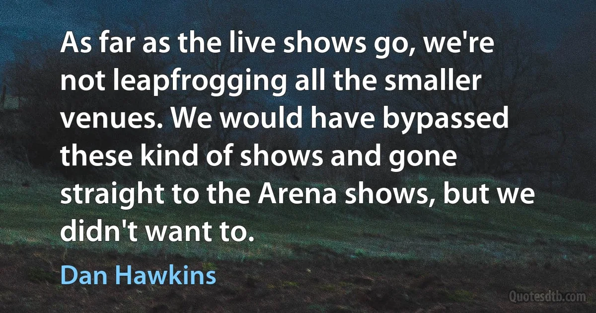 As far as the live shows go, we're not leapfrogging all the smaller venues. We would have bypassed these kind of shows and gone straight to the Arena shows, but we didn't want to. (Dan Hawkins)