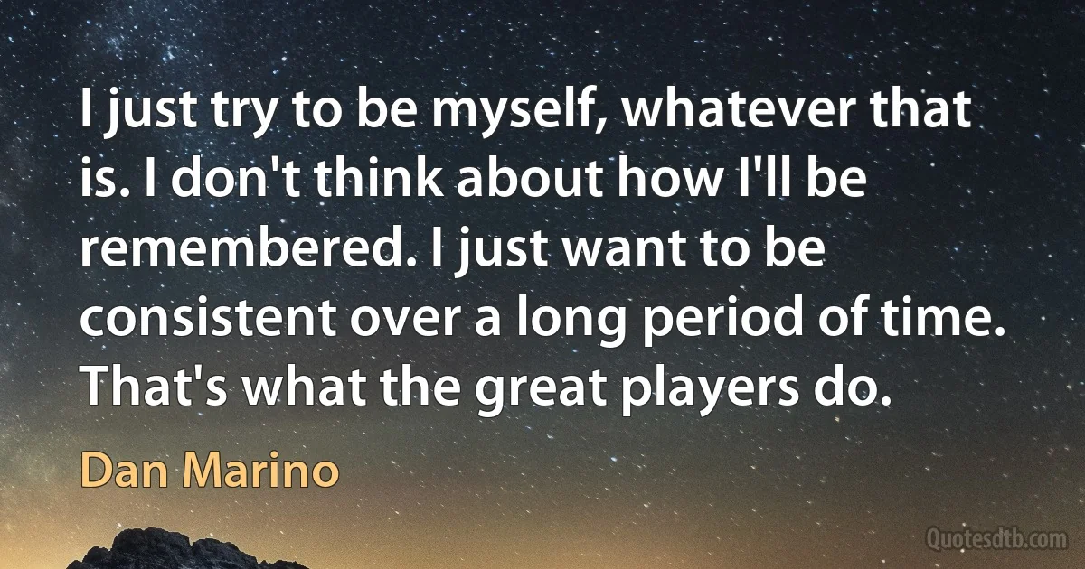 I just try to be myself, whatever that is. I don't think about how I'll be remembered. I just want to be consistent over a long period of time. That's what the great players do. (Dan Marino)