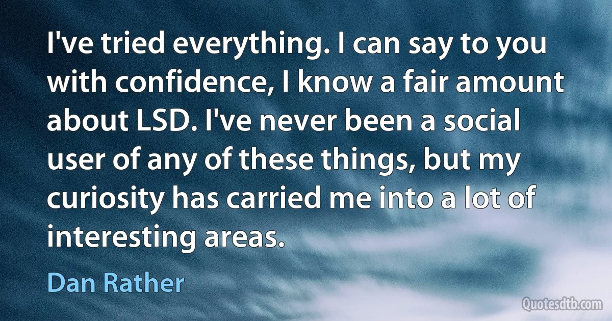 I've tried everything. I can say to you with confidence, I know a fair amount about LSD. I've never been a social user of any of these things, but my curiosity has carried me into a lot of interesting areas. (Dan Rather)