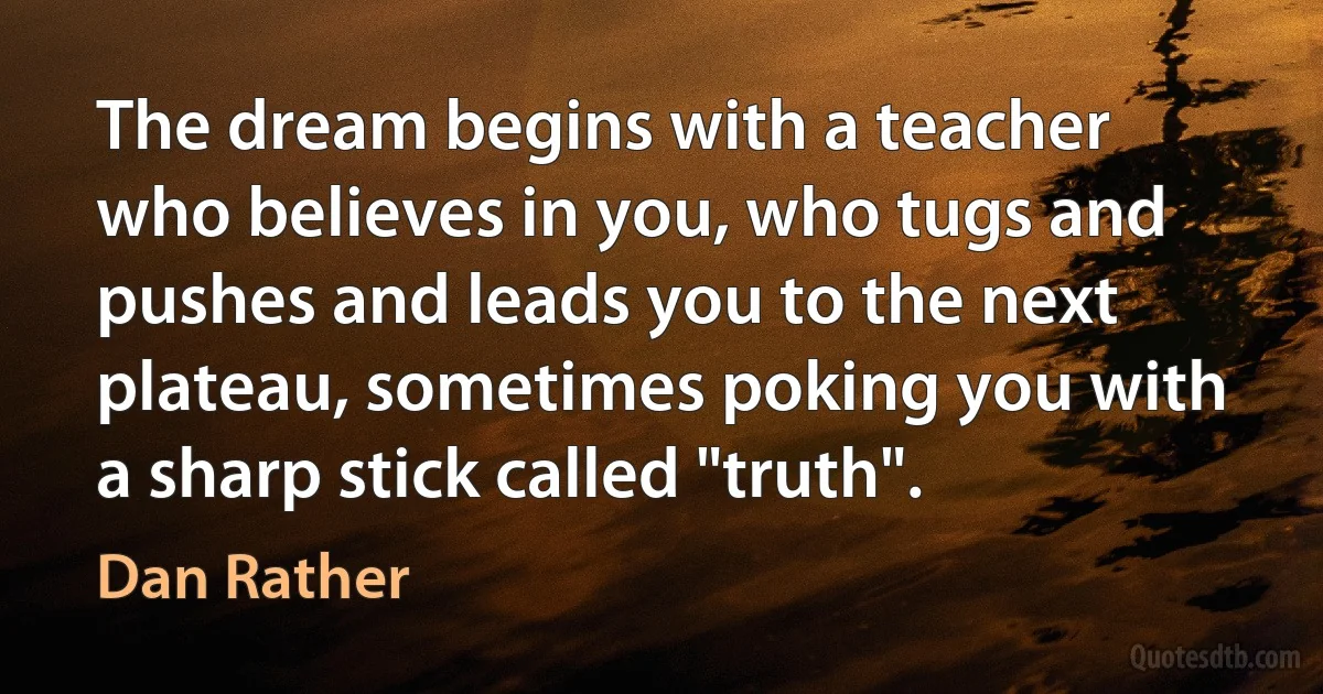 The dream begins with a teacher who believes in you, who tugs and pushes and leads you to the next plateau, sometimes poking you with a sharp stick called "truth". (Dan Rather)