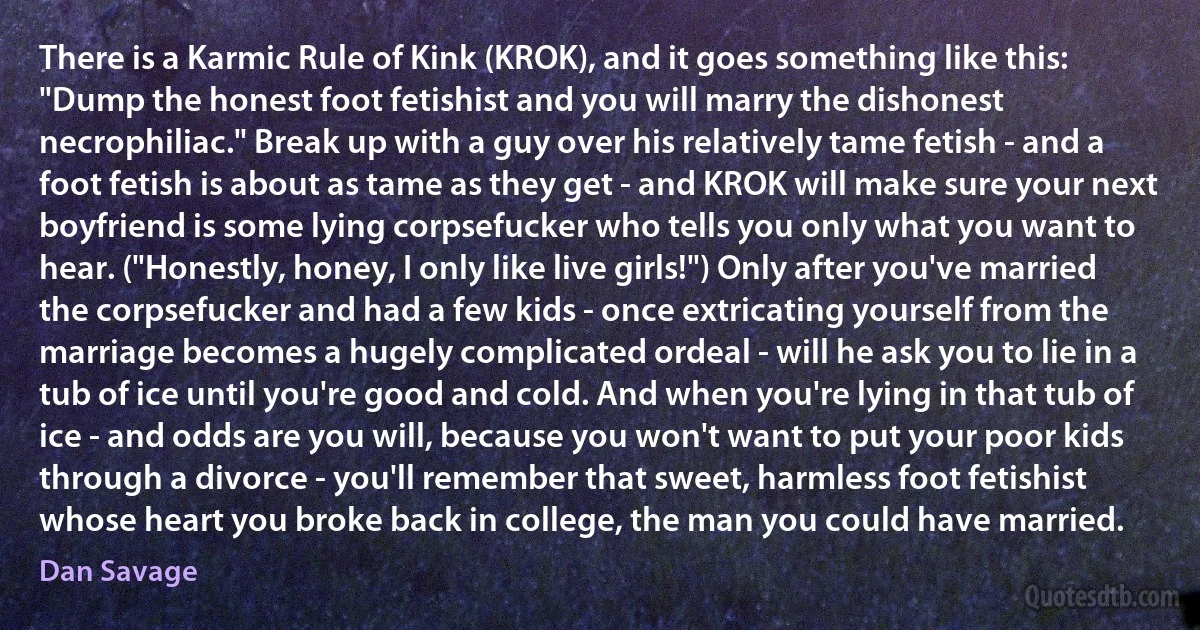 There is a Karmic Rule of Kink (KROK), and it goes something like this: "Dump the honest foot fetishist and you will marry the dishonest necrophiliac." Break up with a guy over his relatively tame fetish - and a foot fetish is about as tame as they get - and KROK will make sure your next boyfriend is some lying corpsefucker who tells you only what you want to hear. ("Honestly, honey, I only like live girls!") Only after you've married the corpsefucker and had a few kids - once extricating yourself from the marriage becomes a hugely complicated ordeal - will he ask you to lie in a tub of ice until you're good and cold. And when you're lying in that tub of ice - and odds are you will, because you won't want to put your poor kids through a divorce - you'll remember that sweet, harmless foot fetishist whose heart you broke back in college, the man you could have married. (Dan Savage)