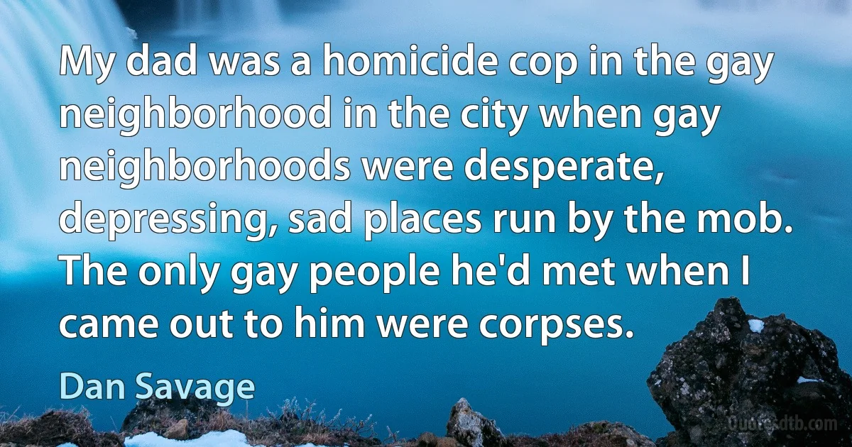 My dad was a homicide cop in the gay neighborhood in the city when gay neighborhoods were desperate, depressing, sad places run by the mob. The only gay people he'd met when I came out to him were corpses. (Dan Savage)