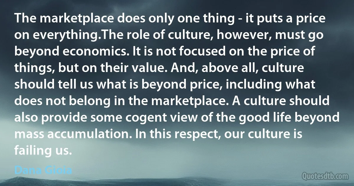 The marketplace does only one thing - it puts a price on everything.The role of culture, however, must go beyond economics. It is not focused on the price of things, but on their value. And, above all, culture should tell us what is beyond price, including what does not belong in the marketplace. A culture should also provide some cogent view of the good life beyond mass accumulation. In this respect, our culture is failing us. (Dana Gioia)