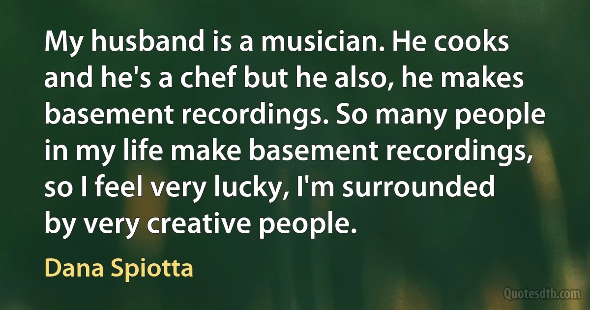 My husband is a musician. He cooks and he's a chef but he also, he makes basement recordings. So many people in my life make basement recordings, so I feel very lucky, I'm surrounded by very creative people. (Dana Spiotta)