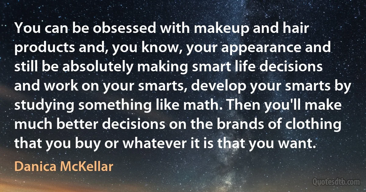 You can be obsessed with makeup and hair products and, you know, your appearance and still be absolutely making smart life decisions and work on your smarts, develop your smarts by studying something like math. Then you'll make much better decisions on the brands of clothing that you buy or whatever it is that you want. (Danica McKellar)