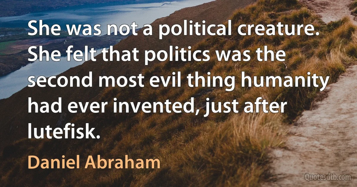 She was not a political creature. She felt that politics was the second most evil thing humanity had ever invented, just after lutefisk. (Daniel Abraham)