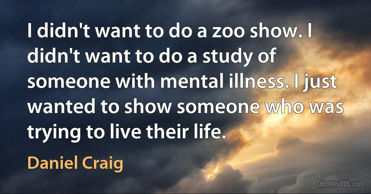 I didn't want to do a zoo show. I didn't want to do a study of someone with mental illness. I just wanted to show someone who was trying to live their life. (Daniel Craig)