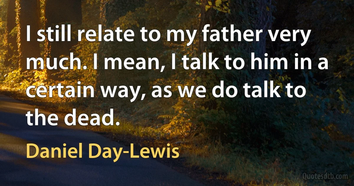 I still relate to my father very much. I mean, I talk to him in a certain way, as we do talk to the dead. (Daniel Day-Lewis)