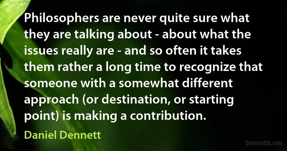 Philosophers are never quite sure what they are talking about - about what the issues really are - and so often it takes them rather a long time to recognize that someone with a somewhat different approach (or destination, or starting point) is making a contribution. (Daniel Dennett)