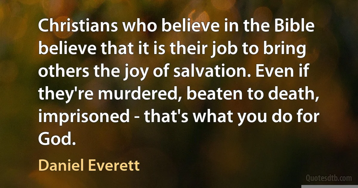 Christians who believe in the Bible believe that it is their job to bring others the joy of salvation. Even if they're murdered, beaten to death, imprisoned - that's what you do for God. (Daniel Everett)