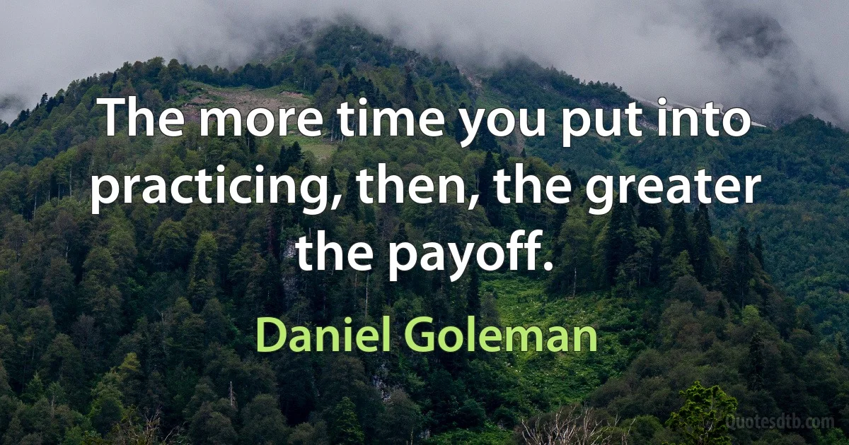 The more time you put into practicing, then, the greater the payoff. (Daniel Goleman)