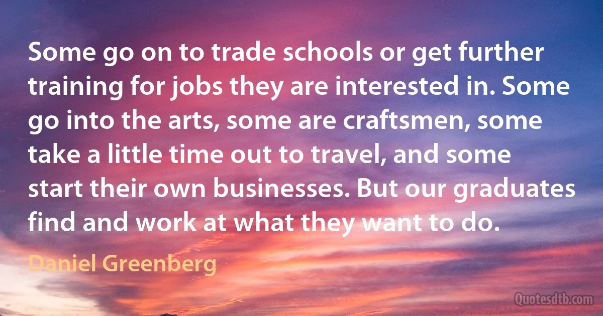 Some go on to trade schools or get further training for jobs they are interested in. Some go into the arts, some are craftsmen, some take a little time out to travel, and some start their own businesses. But our graduates find and work at what they want to do. (Daniel Greenberg)