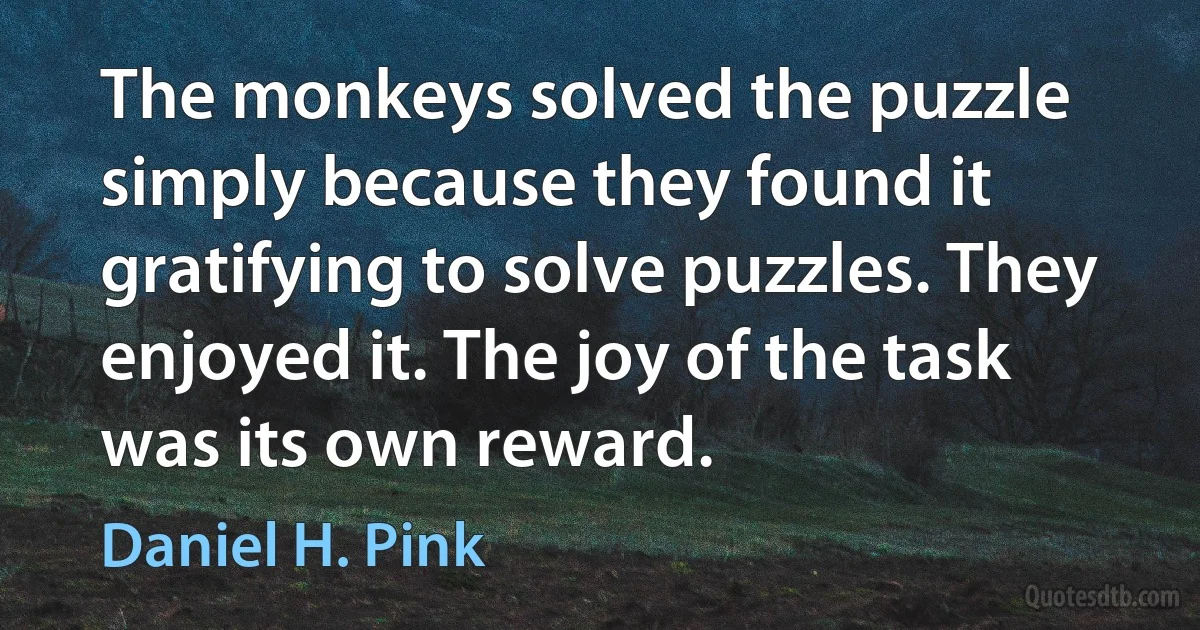 The monkeys solved the puzzle simply because they found it gratifying to solve puzzles. They enjoyed it. The joy of the task was its own reward. (Daniel H. Pink)