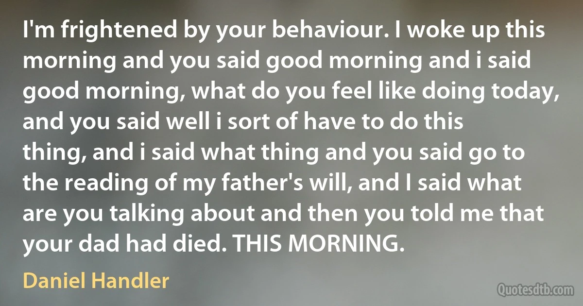 I'm frightened by your behaviour. I woke up this morning and you said good morning and i said good morning, what do you feel like doing today, and you said well i sort of have to do this thing, and i said what thing and you said go to the reading of my father's will, and I said what are you talking about and then you told me that your dad had died. THIS MORNING. (Daniel Handler)