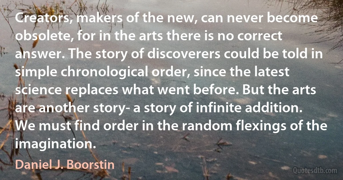 Creators, makers of the new, can never become obsolete, for in the arts there is no correct answer. The story of discoverers could be told in simple chronological order, since the latest science replaces what went before. But the arts are another story- a story of infinite addition. We must find order in the random flexings of the imagination. (Daniel J. Boorstin)