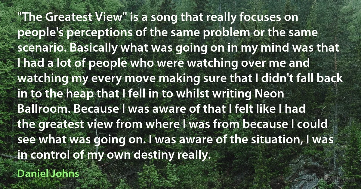 "The Greatest View" is a song that really focuses on people's perceptions of the same problem or the same scenario. Basically what was going on in my mind was that I had a lot of people who were watching over me and watching my every move making sure that I didn't fall back in to the heap that I fell in to whilst writing Neon Ballroom. Because I was aware of that I felt like I had the greatest view from where I was from because I could see what was going on. I was aware of the situation, I was in control of my own destiny really. (Daniel Johns)