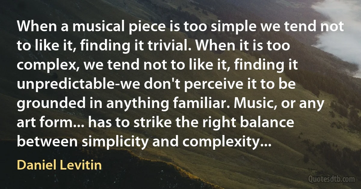 When a musical piece is too simple we tend not to like it, finding it trivial. When it is too complex, we tend not to like it, finding it unpredictable-we don't perceive it to be grounded in anything familiar. Music, or any art form... has to strike the right balance between simplicity and complexity... (Daniel Levitin)