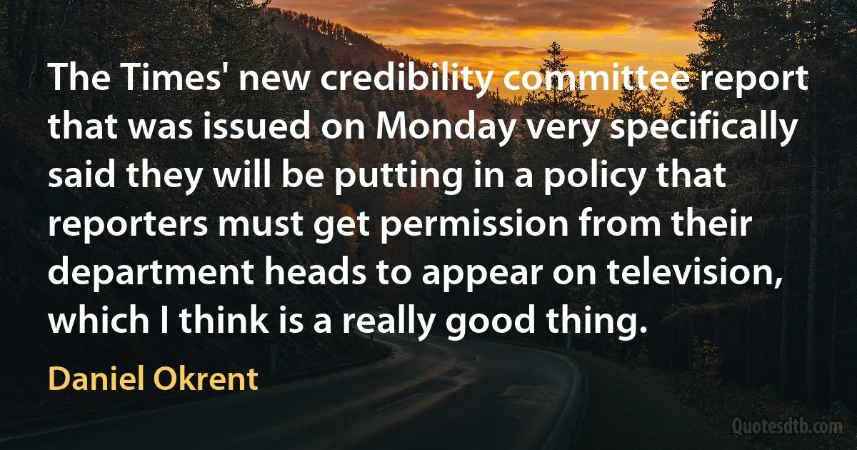 The Times' new credibility committee report that was issued on Monday very specifically said they will be putting in a policy that reporters must get permission from their department heads to appear on television, which I think is a really good thing. (Daniel Okrent)