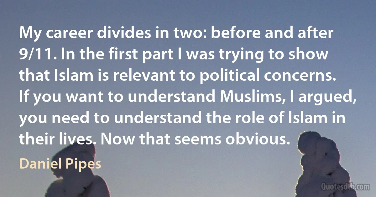 My career divides in two: before and after 9/11. In the first part I was trying to show that Islam is relevant to political concerns. If you want to understand Muslims, I argued, you need to understand the role of Islam in their lives. Now that seems obvious. (Daniel Pipes)