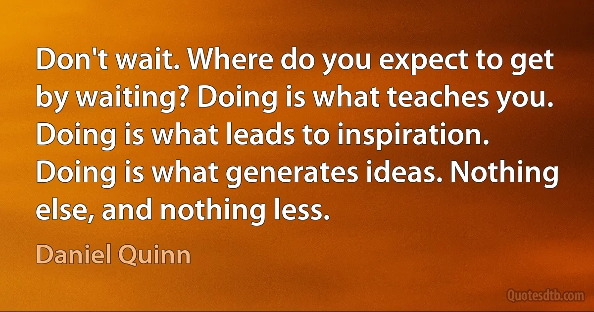 Don't wait. Where do you expect to get by waiting? Doing is what teaches you. Doing is what leads to inspiration. Doing is what generates ideas. Nothing else, and nothing less. (Daniel Quinn)