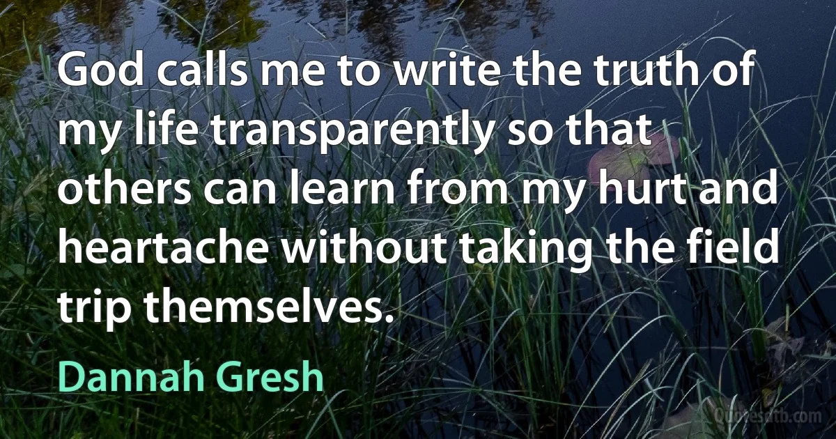 God calls me to write the truth of my life transparently so that others can learn from my hurt and heartache without taking the field trip themselves. (Dannah Gresh)