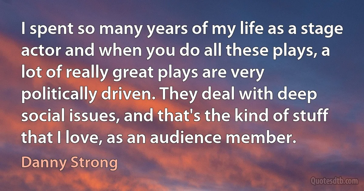 I spent so many years of my life as a stage actor and when you do all these plays, a lot of really great plays are very politically driven. They deal with deep social issues, and that's the kind of stuff that I love, as an audience member. (Danny Strong)