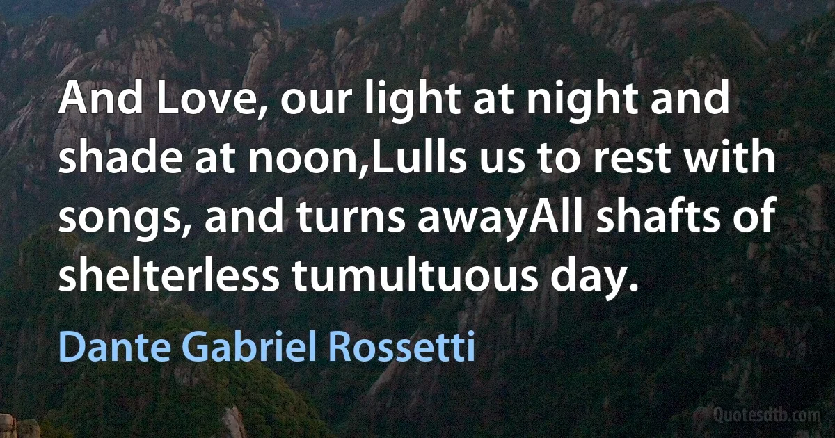 And Love, our light at night and shade at noon,Lulls us to rest with songs, and turns awayAll shafts of shelterless tumultuous day. (Dante Gabriel Rossetti)