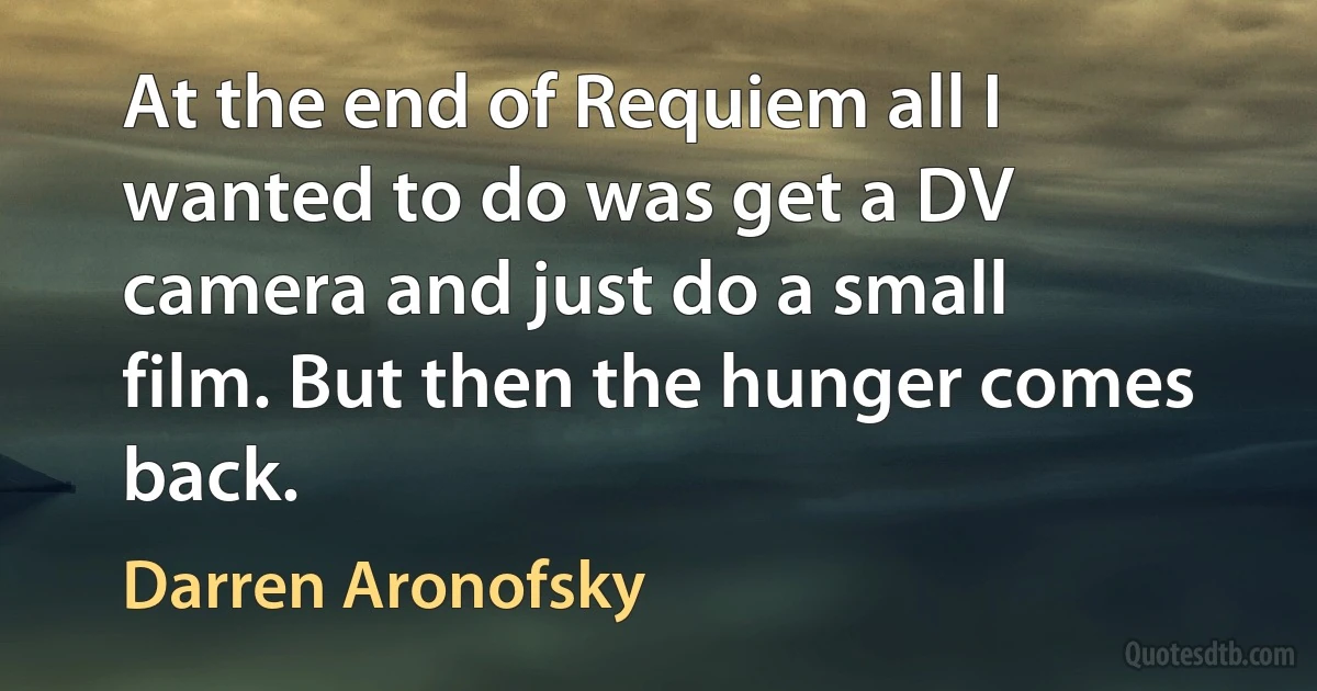 At the end of Requiem all I wanted to do was get a DV camera and just do a small film. But then the hunger comes back. (Darren Aronofsky)