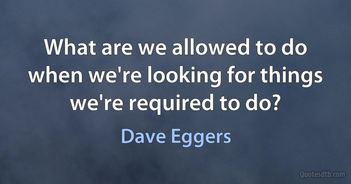 What are we allowed to do when we're looking for things we're required to do? (Dave Eggers)