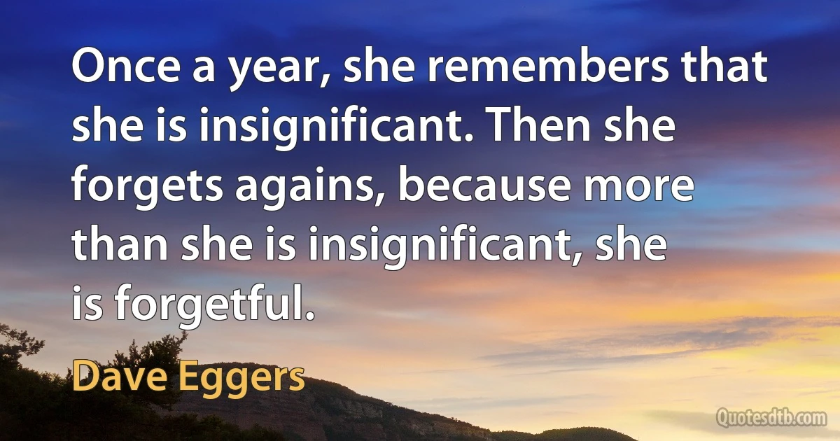 Once a year, she remembers that she is insignificant. Then she forgets agains, because more than she is insignificant, she is forgetful. (Dave Eggers)