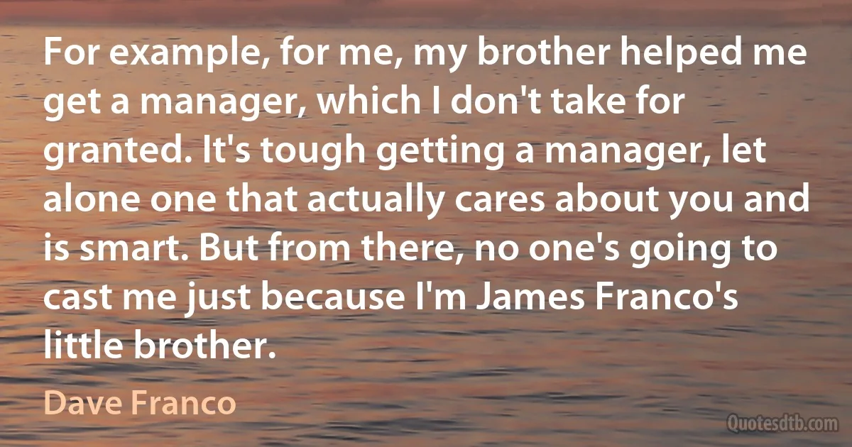 For example, for me, my brother helped me get a manager, which I don't take for granted. It's tough getting a manager, let alone one that actually cares about you and is smart. But from there, no one's going to cast me just because I'm James Franco's little brother. (Dave Franco)