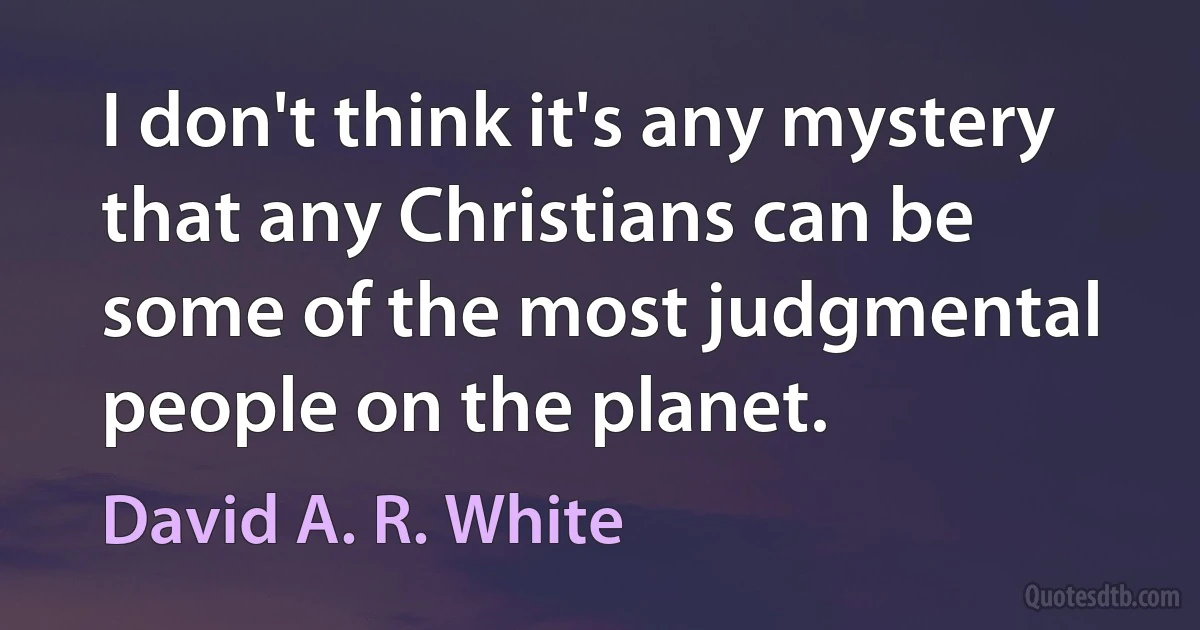 I don't think it's any mystery that any Christians can be some of the most judgmental people on the planet. (David A. R. White)