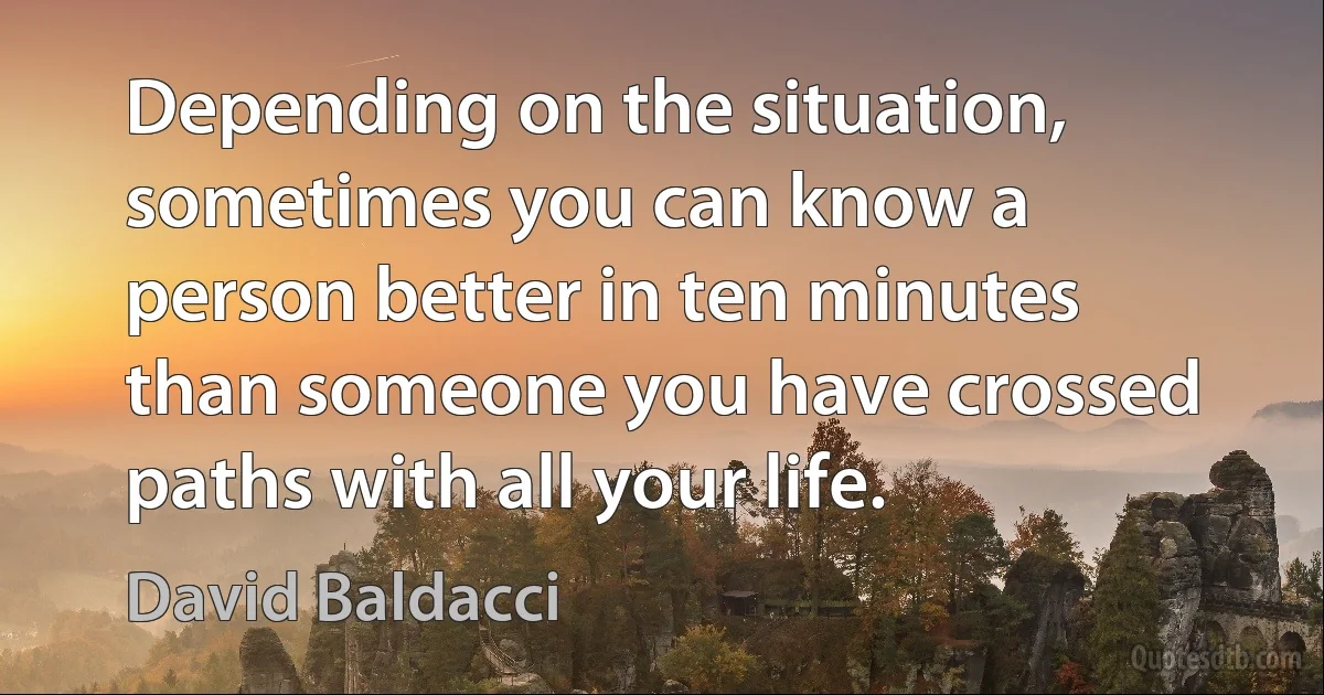 Depending on the situation, sometimes you can know a person better in ten minutes than someone you have crossed paths with all your life. (David Baldacci)