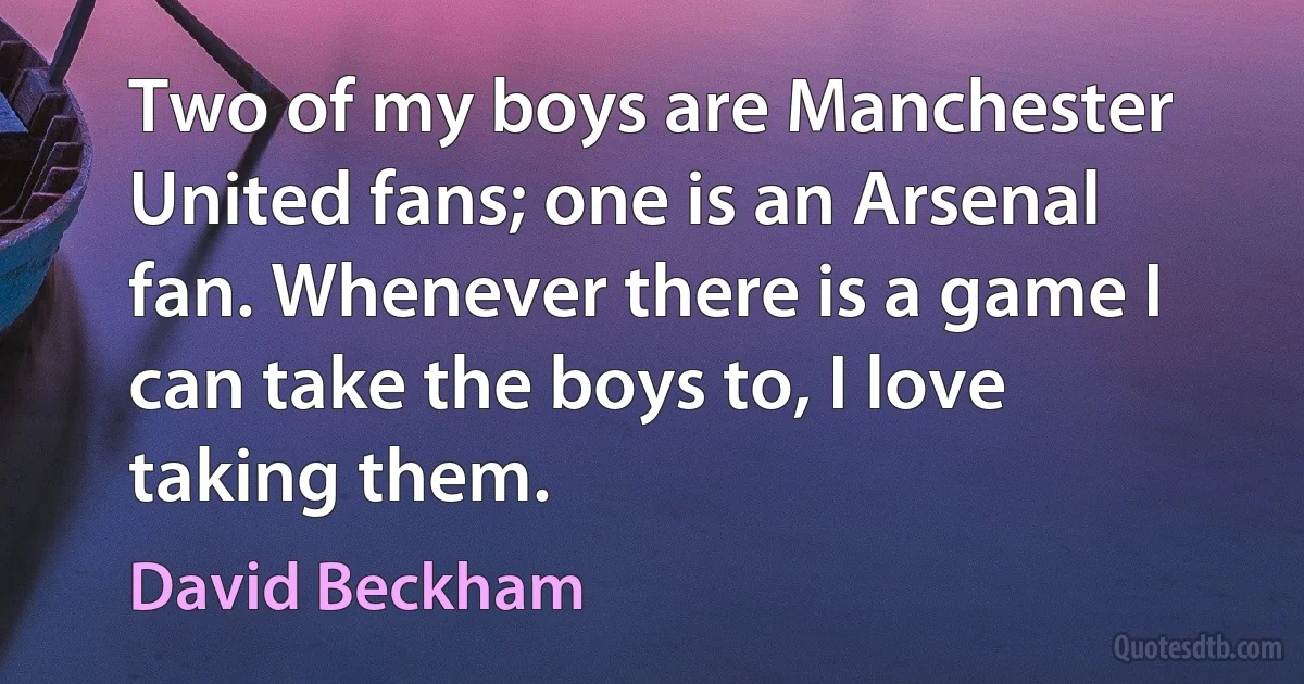 Two of my boys are Manchester United fans; one is an Arsenal fan. Whenever there is a game I can take the boys to, I love taking them. (David Beckham)