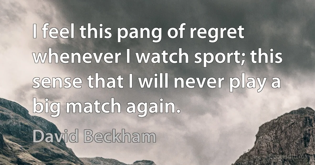 I feel this pang of regret whenever I watch sport; this sense that I will never play a big match again. (David Beckham)