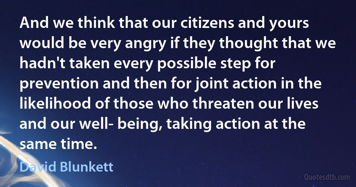 And we think that our citizens and yours would be very angry if they thought that we hadn't taken every possible step for prevention and then for joint action in the likelihood of those who threaten our lives and our well- being, taking action at the same time. (David Blunkett)