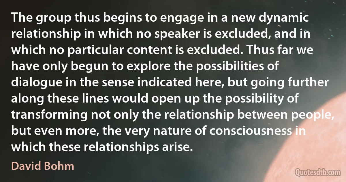 The group thus begins to engage in a new dynamic relationship in which no speaker is excluded, and in which no particular content is excluded. Thus far we have only begun to explore the possibilities of dialogue in the sense indicated here, but going further along these lines would open up the possibility of transforming not only the relationship between people, but even more, the very nature of consciousness in which these relationships arise. (David Bohm)