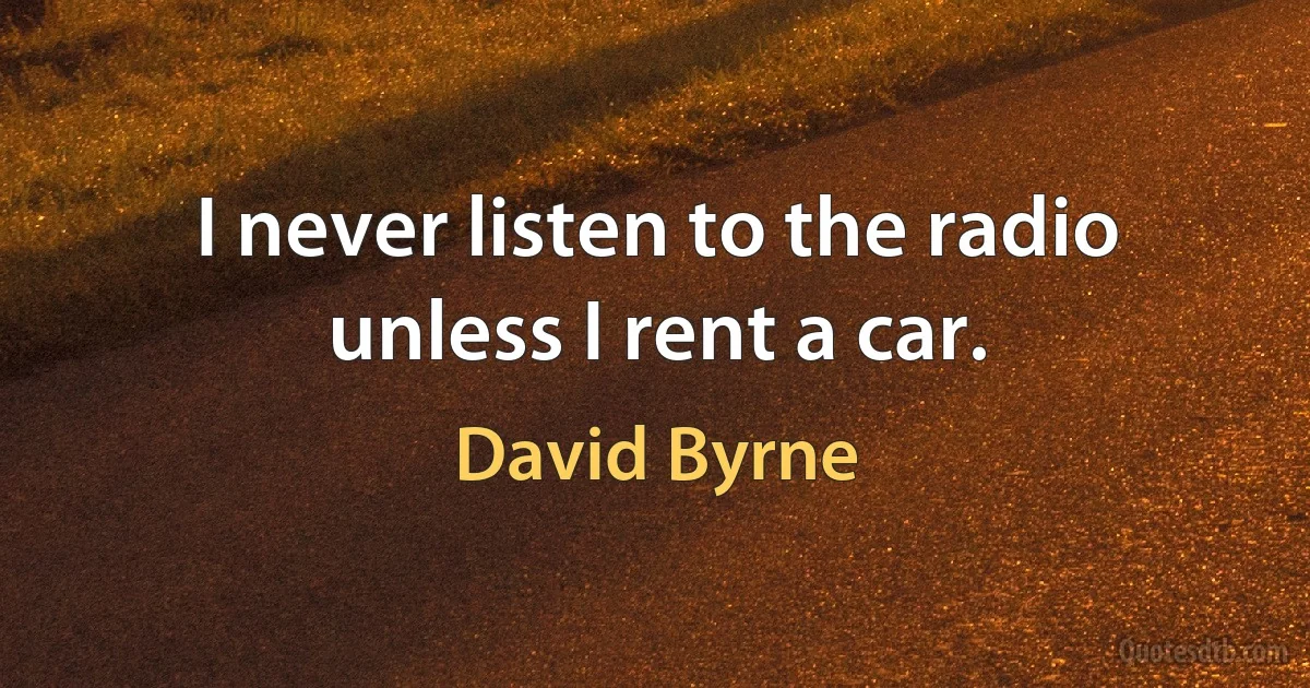 I never listen to the radio unless I rent a car. (David Byrne)