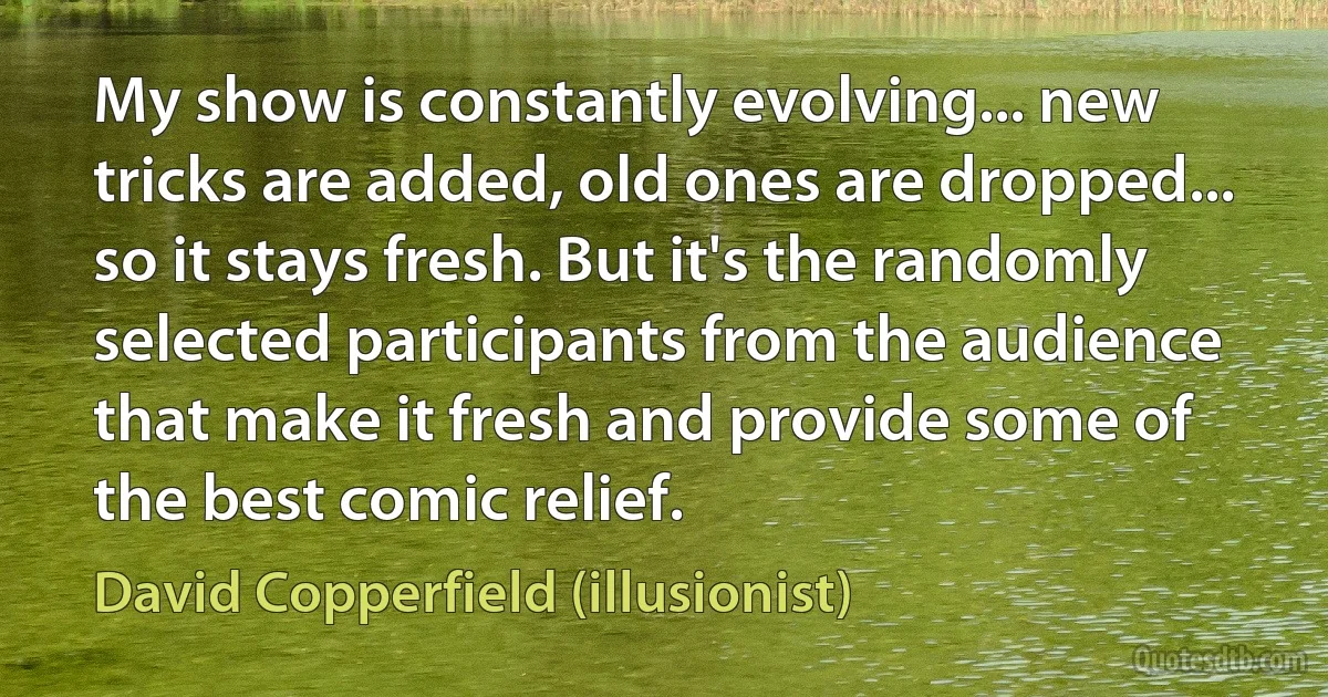 My show is constantly evolving... new tricks are added, old ones are dropped... so it stays fresh. But it's the randomly selected participants from the audience that make it fresh and provide some of the best comic relief. (David Copperfield (illusionist))